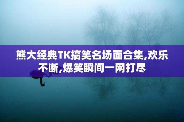 熊大经典TK搞笑名场面合集,欢乐不断,爆笑瞬间一网打尽