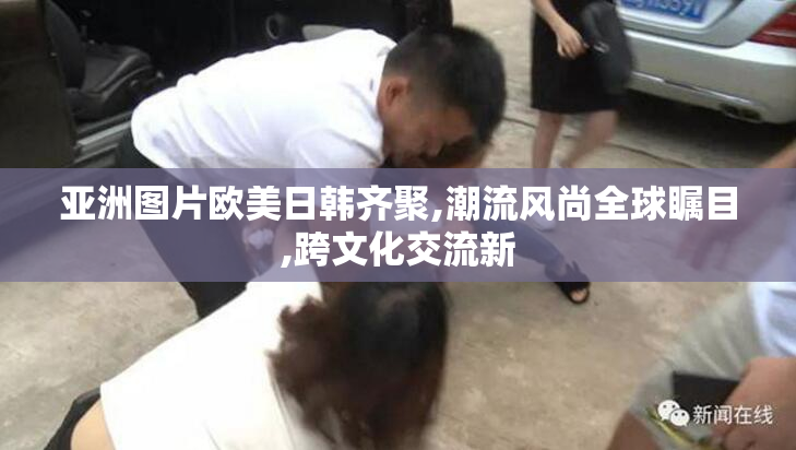 亚洲图片欧美日韩齐聚,潮流风尚全球瞩目,跨文化交流新