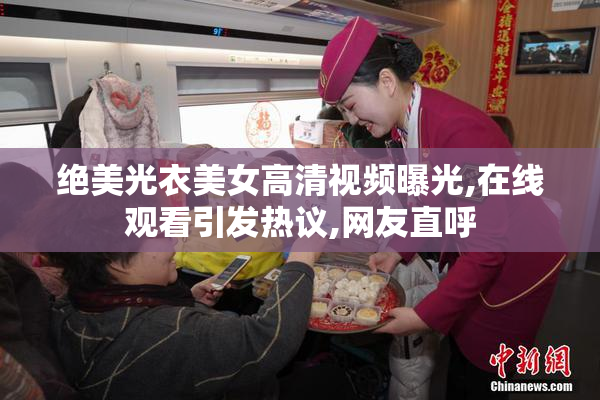绝美光衣美女高清视频曝光,在线观看引发热议,网友直呼