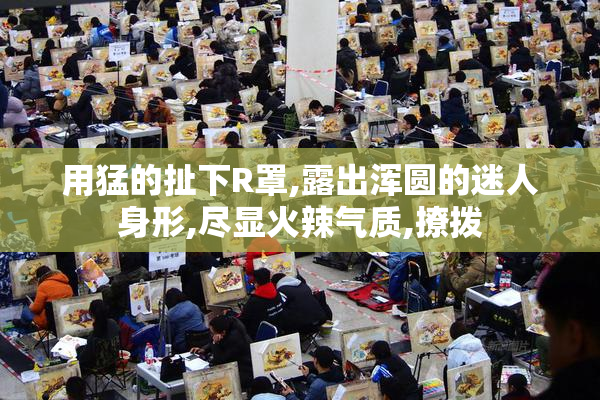 用猛的扯下R罩,露出浑圆的迷人身形,尽显火辣气质,撩拨