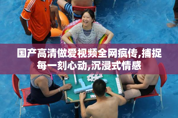 国产高清做爱视频全网疯传,捕捉每一刻心动,沉浸式情感