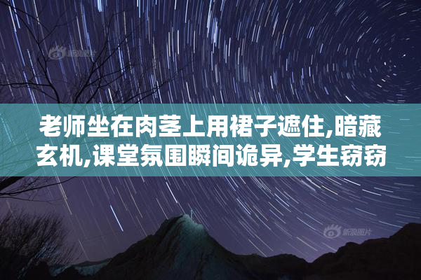 老师坐在肉茎上用裙子遮住,暗藏玄机,课堂氛围瞬间诡异,学生窃窃