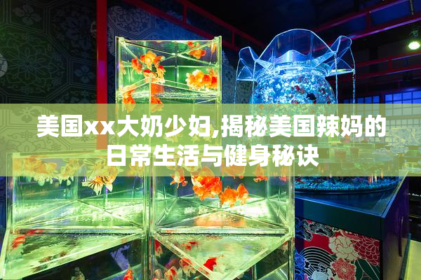 美国xx大奶少妇,揭秘美国辣妈的日常生活与健身秘诀