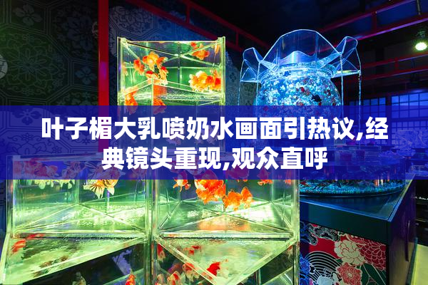 叶子楣大乳喷奶水画面引热议,经典镜头重现,观众直呼