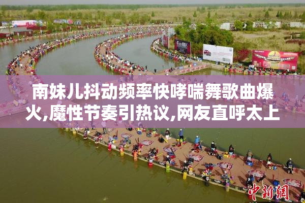 南妹儿抖动频率快哮喘舞歌曲爆火,魔性节奏引热议,网友直呼太上头