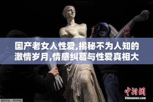 国产老女人性爱,揭秘不为人知的激情岁月,情感纠葛与性爱真相大