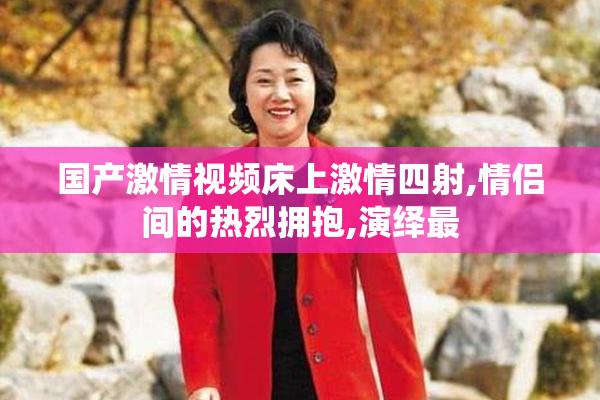 国产激情视频床上激情四射,情侣间的热烈拥抱,演绎最