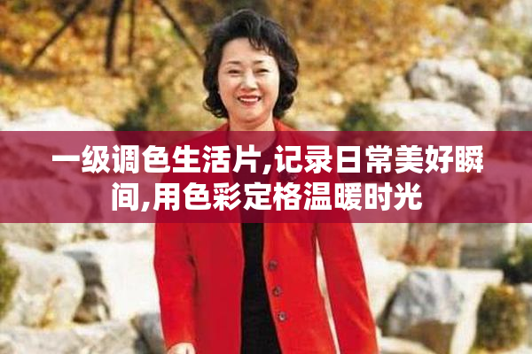 一级调色生活片,记录日常美好瞬间,用色彩定格温暖时光