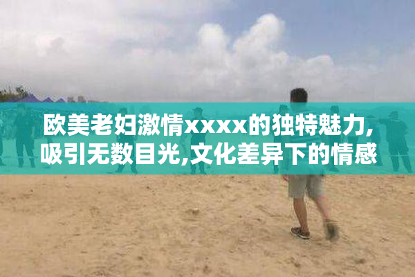 欧美老妇激情xxxx的独特魅力,吸引无数目光,文化差异下的情感表达