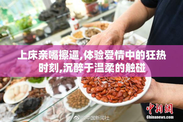 上床亲嘴擦逼,体验爱情中的狂热时刻,沉醉于温柔的触碰