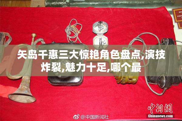 矢岛千惠三大惊艳角色盘点,演技炸裂,魅力十足,哪个最