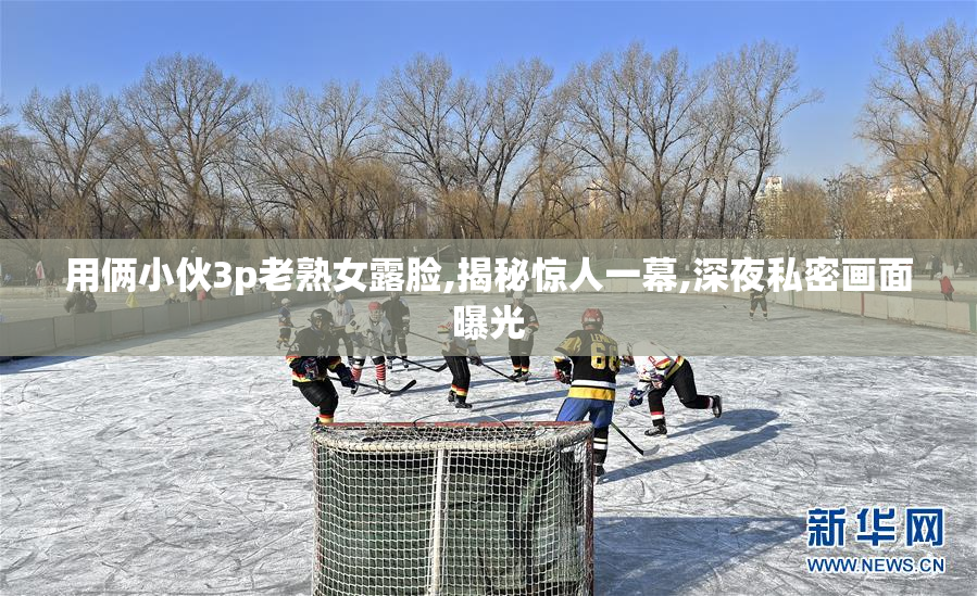 用俩小伙3p老熟女露脸,揭秘惊人一幕,深夜私密画面曝光