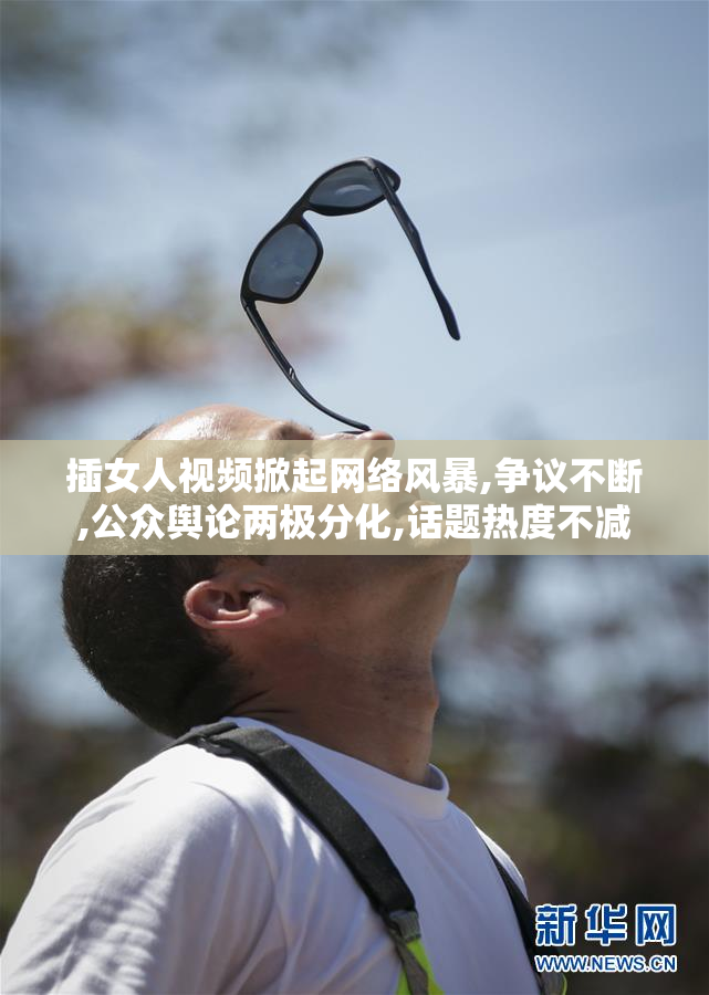 插女人视频掀起网络风暴,争议不断,公众舆论两极分化,话题热度不减