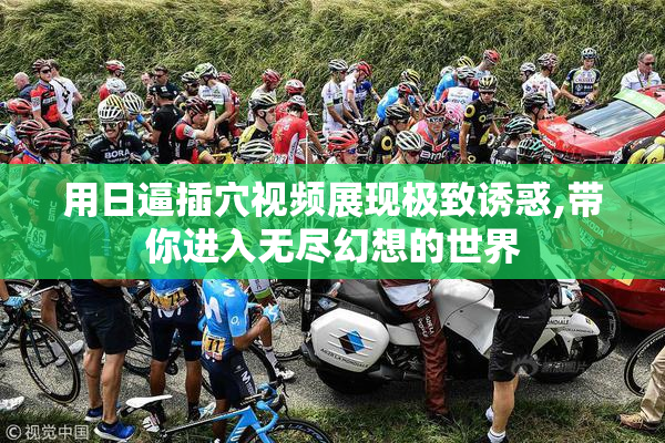 用日逼插穴视频展现极致诱惑,带你进入无尽幻想的世界