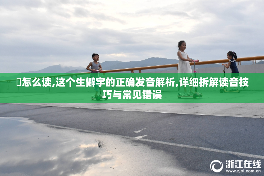 㔖怎么读,这个生僻字的正确发音解析,详细拆解读音技巧与常见错误