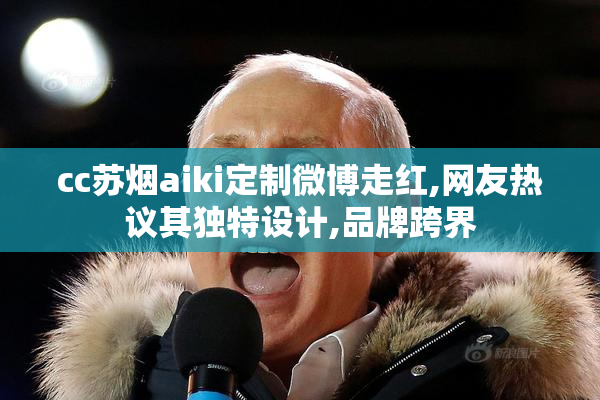 cc苏烟aiki定制微博走红,网友热议其独特设计,品牌跨界