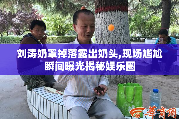 刘涛奶罩掉落露出奶头,现场尴尬瞬间曝光揭秘娱乐圈