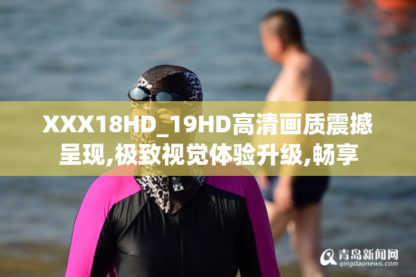 XXX18HD_19HD高清画质震撼呈现,极致视觉体验升级,畅享