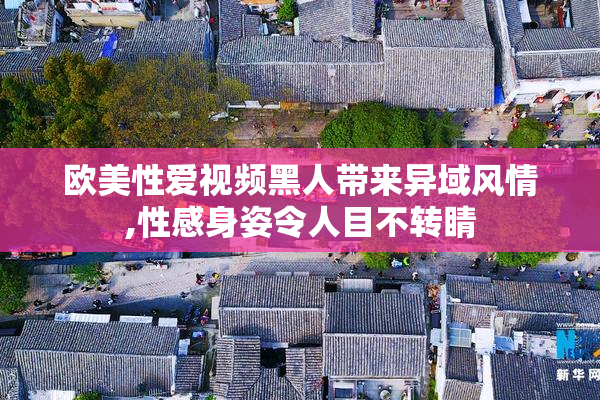欧美性爱视频黑人带来异域风情,性感身姿令人目不转睛