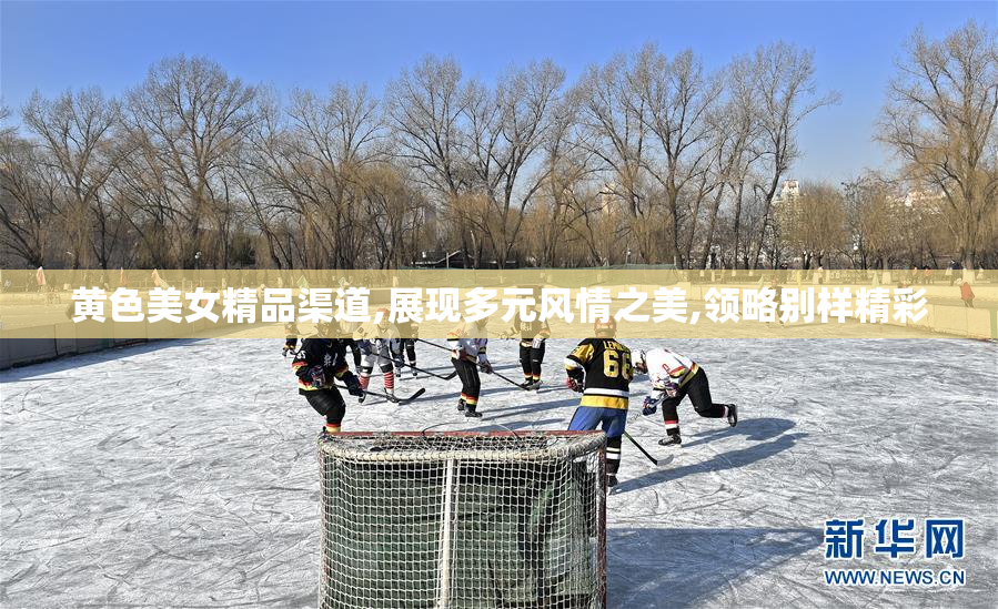 黄色美女精品渠道,展现多元风情之美,领略别样精彩