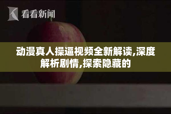 动漫真人操逼视频全新解读,深度解析剧情,探索隐藏的