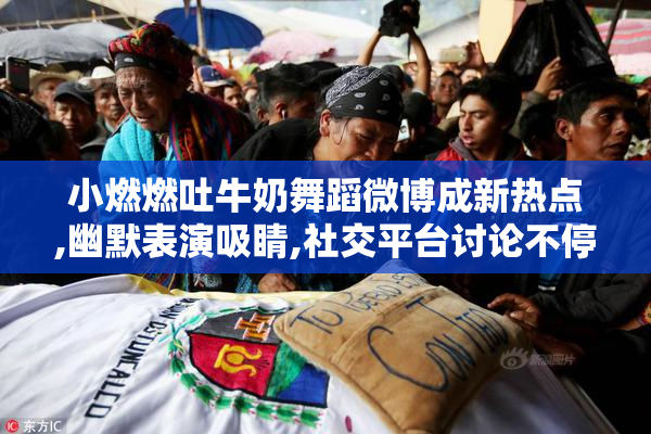 小燃燃吐牛奶舞蹈微博成新热点,幽默表演吸睛,社交平台讨论不停