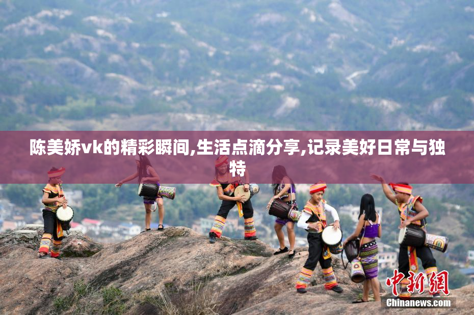 陈美娇vk的精彩瞬间,生活点滴分享,记录美好日常与独特