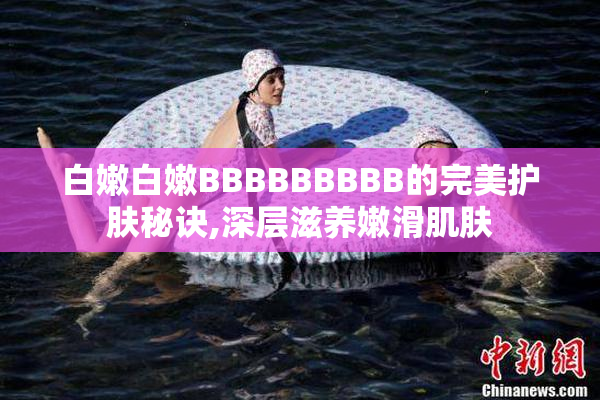白嫩白嫩BBBBBBBBB的完美护肤秘诀,深层滋养嫩滑肌肤