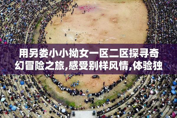 用另娄小小拗女一区二区探寻奇幻冒险之旅,感受别样风情,体验独特