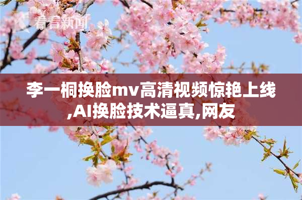 李一桐换脸mv高清视频惊艳上线,AI换脸技术逼真,网友