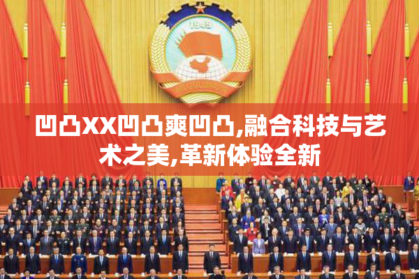 凹凸XX凹凸爽凹凸,融合科技与艺术之美,革新体验全新