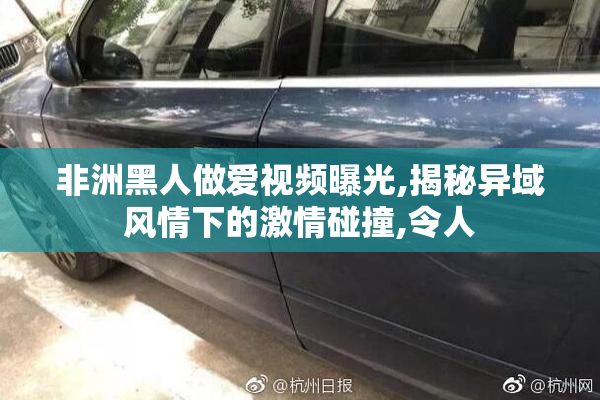 非洲黑人做爱视频曝光,揭秘异域风情下的激情碰撞,令人