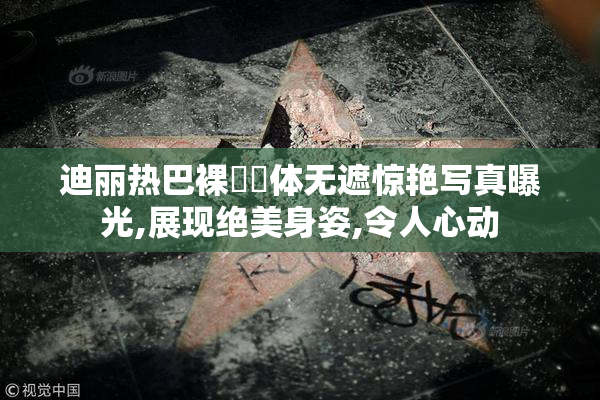 迪丽热巴裸㊙️体无遮惊艳写真曝光,展现绝美身姿,令人心动
