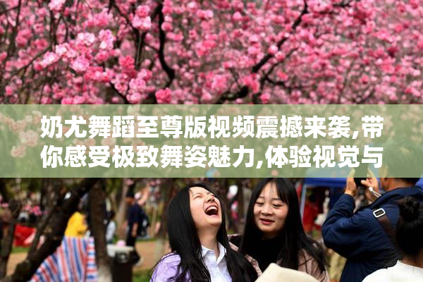 奶尤舞蹈至尊版视频震撼来袭,带你感受极致舞姿魅力,体验视觉与