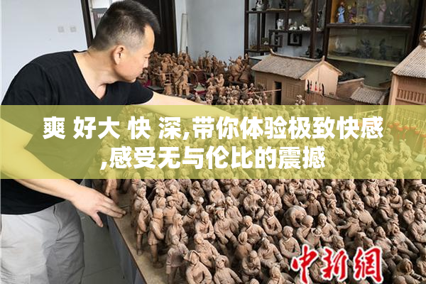 爽 好大 快 深,带你体验极致快感,感受无与伦比的震撼
