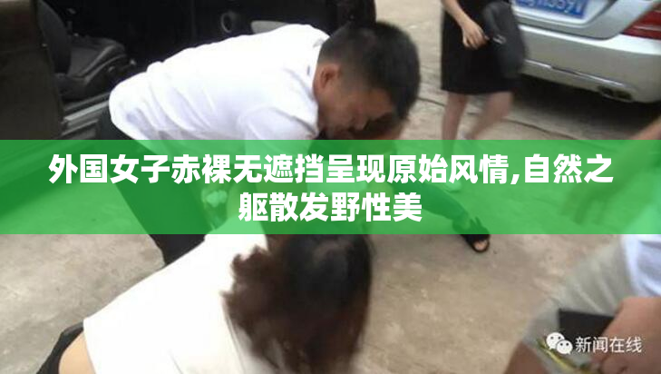 外国女子赤裸无遮挡呈现原始风情,自然之躯散发野性美