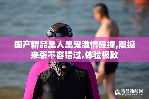 国产精品黑人黑鬼激情碰撞,震撼来袭不容错过,体验极致