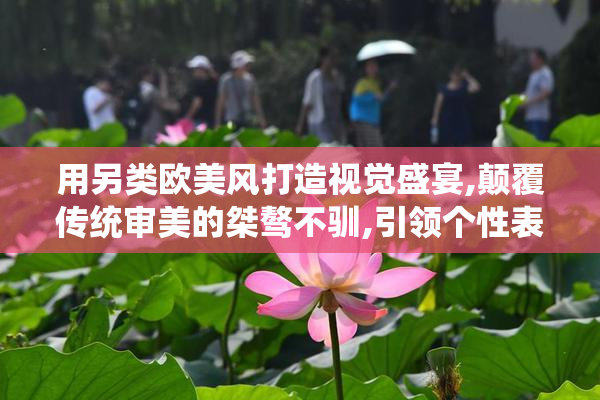 用另类欧美风打造视觉盛宴,颠覆传统审美的桀骜不驯,引领个性表达