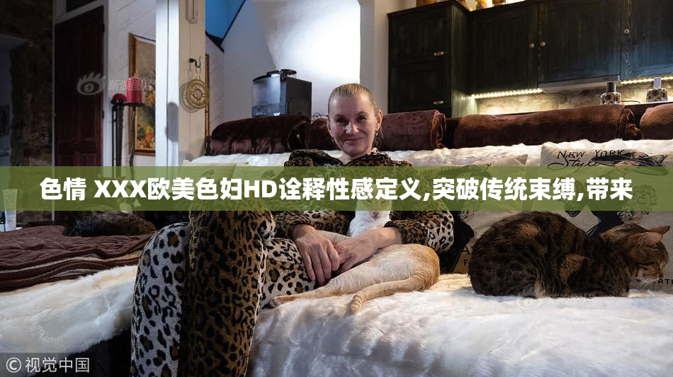 色情 XXX欧美色妇HD诠释性感定义,突破传统束缚,带来
