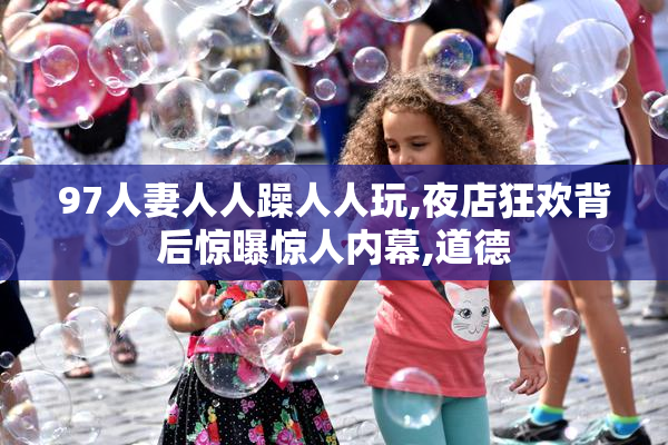 97人妻人人躁人人玩,夜店狂欢背后惊曝惊人内幕,道德