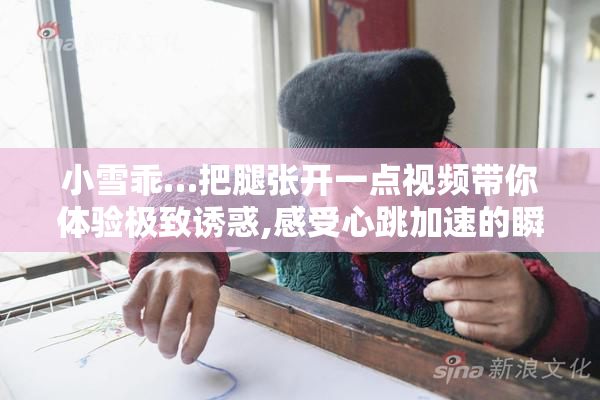 小雪乖…把腿张开一点视频带你体验极致诱惑,感受心跳加速的瞬间