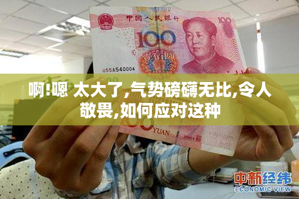 啊!嗯 太大了,气势磅礴无比,令人敬畏,如何应对这种