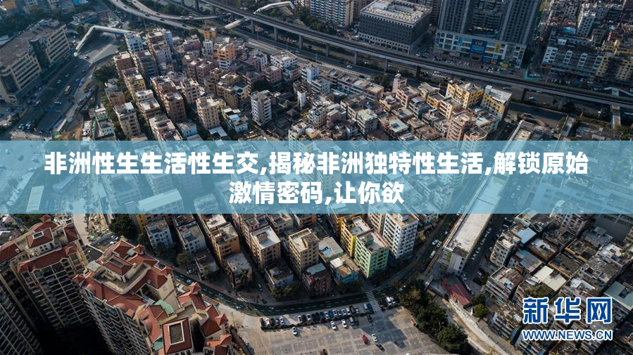 非洲性生生活性生交,揭秘非洲独特性生活,解锁原始激情密码,让你欲