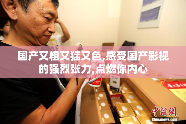 国产又粗又猛又色,感受国产影视的强烈张力,点燃你内心