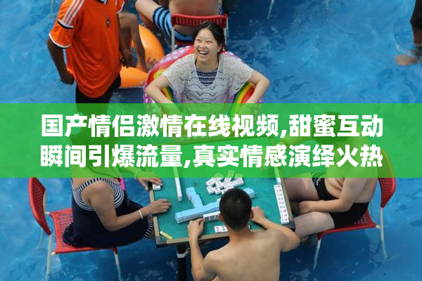 国产情侣激情在线视频,甜蜜互动瞬间引爆流量,真实情感演绎火热爱情