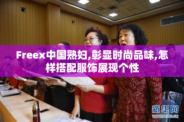Freex中国熟妇,彰显时尚品味,怎样搭配服饰展现个性