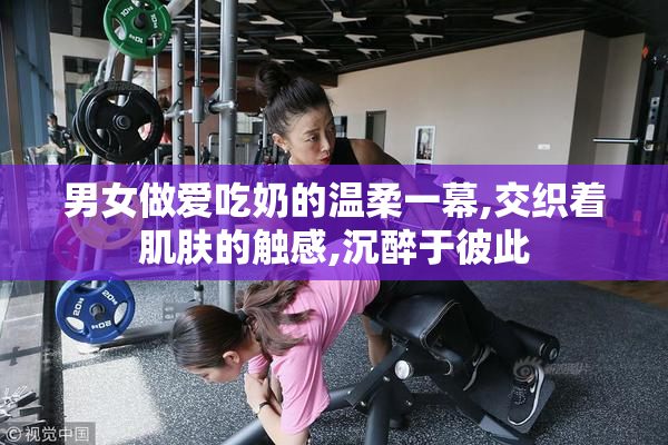 男女做爱吃奶的温柔一幕,交织着肌肤的触感,沉醉于彼此