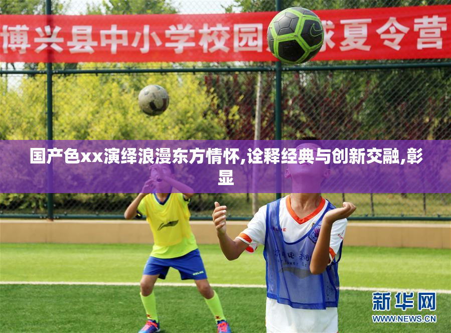 国产色xx演绎浪漫东方情怀,诠释经典与创新交融,彰显