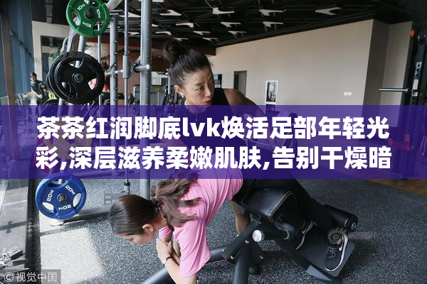 茶茶红润脚底lvk焕活足部年轻光彩,深层滋养柔嫩肌肤,告别干燥暗沉