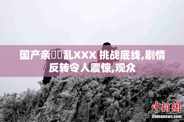 国产亲妺妺乱XXX 挑战底线,剧情反转令人震惊,观众
